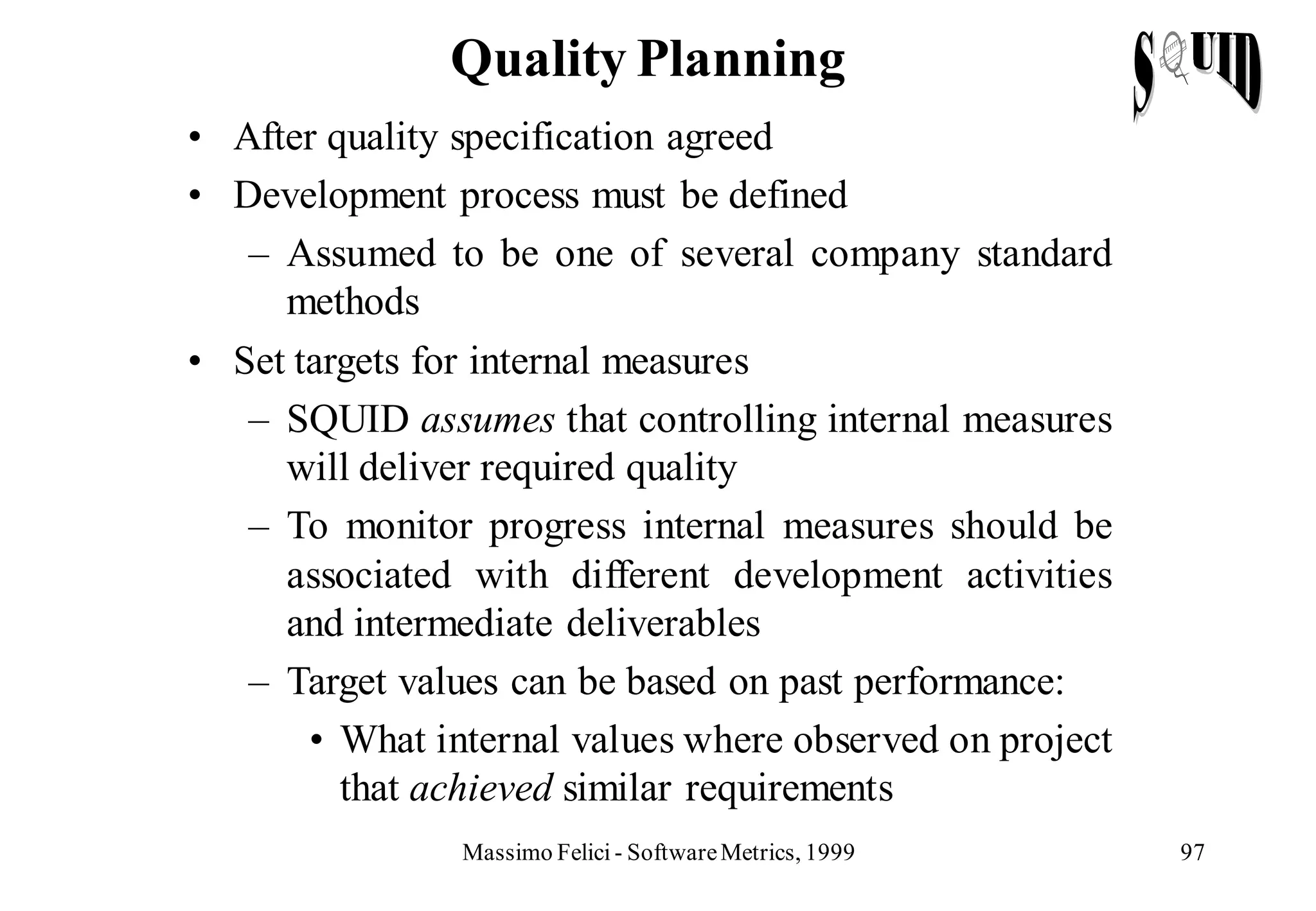 Quality Planning
• After quality specification agreed
• Development process must be defined
   – Assumed to be one of several company standard
     methods
• Set targets for internal measures
   – SQUID assumes that controlling internal measures
     will deliver required quality
   – To monitor progress internal measures should be
     associated with different development activities
     and intermediate deliverables
   – Target values can be based on past performance:
       • What internal values where observed on project
         that achieved similar requirements
                Massimo Felici - Software Metrics, 1999   97
 