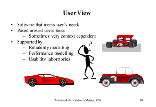 User View
• Software that meets user’s needs
• Based around users tasks
     – Sometimes very context dependent
• Supported by
     – Reliability modelling
     – Performance modelling
     – Usability laboratories




                    Massimo Felici - Software Metrics, 1999   10
 