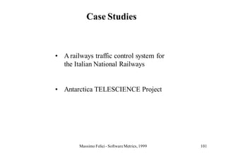 Case Studies



• A railways traffic control system for
  the Italian National Railways


• Antarctica TELESCIENCE Project




        Massimo Felici - Software Metrics, 1999   101
 