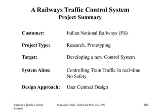 A Railways Traffic Control System
                            Project Summary

      Customer:                   Italian National Railways (FS)

      Project Type:               Research, Prototyping

      Target:                     Developing a new Control System

      System Aims:                Controlling Train Traffic in real-time
                                  No Safety

      Design Approach:            User Centred Design


Railways Traffic Control   Massimo Felici - Software Metrics, 1999         102
System
 