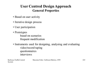 User Centred Design Approach
                           General Properties
       • Based on user activity
       • Iterative design process
       • User participation
       • Prototypes
             based on scenarios
             frequent modification
       • Instruments used for designing, analysing and evaluating
              video/record taping
              questionnaires
              interviews
Railways Traffic Control   Massimo Felici - Software Metrics, 1999   103
System
 