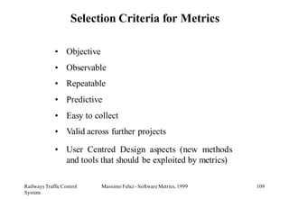 Selection Criteria for Metrics

             • Objective
             • Observable
             • Repeatable
             • Predictive
             • Easy to collect
             • Valid across further projects

             • User Centred Design aspects (new methods
               and tools that should be exploited by metrics)

Railways Traffic Control   Massimo Felici - Software Metrics, 1999   109
System
 
