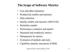 The Scope of Software Metrics
• Cost and effort estimation
• Productivity models and measures
• Data collection
• Quality models and measures (ISO 9126)
• Reliability models
• Performance evaluation and models
• Structural and complexity metrics
• Management by metrics
• Evaluation of methods and tools
• Capability maturity assessment (CMM)

         Massimo Felici - Software Metrics, 1999   11
 