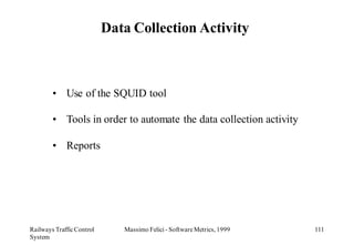Data Collection Activity



        • Use of the SQUID tool

        • Tools in order to automate the data collection activity

        • Reports




Railways Traffic Control      Massimo Felici - Software Metrics, 1999   111
System
 
