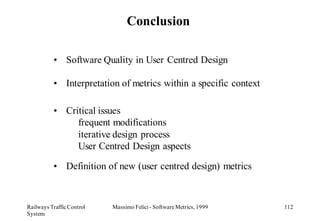 Conclusion

          • Software Quality in User Centred Design

          • Interpretation of metrics within a specific context

          • Critical issues
               frequent modifications
               iterative design process
               User Centred Design aspects

          • Definition of new (user centred design) metrics



Railways Traffic Control   Massimo Felici - Software Metrics, 1999   112
System
 