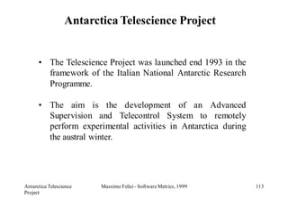 Antarctica Telescience Project


      • The Telescience Project was launched end 1993 in the
        framework of the Italian National Antarctic Research
        Programme.

      • The aim is the development of an Advanced
        Supervision and Telecontrol System to remotely
        perform experimental activities in Antarctica during
        the austral winter.




Antarctica Telescience   Massimo Felici - Software Metrics, 1999   113
Project
 