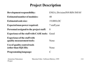 Project Description
Development responsibility:                       ENEA, Division INN RIN INFAV
Estimated number of modules:                      40
Estimated code size:                              19.000 LOC
Expected man power required:                      7 staff year
Personnel assigned to the project staff:          8
Experience of the staff with CASE tools: Good
Experience of the staff with
quality measurement tools:                        None
Use of quality control tools
(other than SQUID):                               None
Programming language:                             C

Antarctica Telescience    Massimo Felici - Software Metrics, 1999            114
Project
 