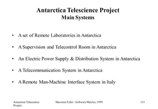 Antarctica Telescience Project
                             Main Systems


• A set of Remote Laboratories in Antarctica

• A Supervision and Telecontrol Room in Antarctica

• An Electric Power Supply & Distribution System in Antarctica

• A Telecommunication System in Antarctica

• A Remote Man-Machine Interface System in Italy



Antarctica Telescience   Massimo Felici - Software Metrics, 1999   115
Project
 
