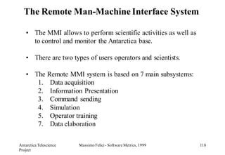 The Remote Man-Machine Interface System

    • The MMI allows to perform scientific activities as well as
      to control and monitor the Antarctica base.

    • There are two types of users operators and scientists.

    • The Remote MMI system is based on 7 main subsystems:
       1. Data acquisition
       2. Information Presentation
       3. Command sending
       4. Simulation
       5. Operator training
       7. Data elaboration

Antarctica Telescience   Massimo Felici - Software Metrics, 1999   118
Project
 