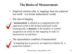 The Basics of Measurement
• Empirical relations (that is, mappings from the empirical
  real world to a formal mathematical world)

• The rules of mapping
   “measurement is defined as a mapping from the
   empirical world to the formal relational world.
   Consequently, a measure is the number or symbol
   assigned to an entity by this mapping in order to
   characterise an attribute”

• The representation condition of measurement:
   “a mapping has to preserve an empirical relation by a
   numerical relation”
                  Massimo Felici - Software Metrics, 1999     12
 