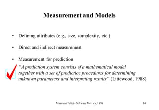 Measurement and Models

• Defining attributes (e.g., size, complexity, etc.)

• Direct and indirect measurement

• Measurement for prediction
   “A prediction system consists of a mathematical model
   together with a set of prediction procedures for determining
   unknown parameters and interpreting results” (Littewood, 1988)



                       Massimo Felici - Software Metrics, 1999   14
 