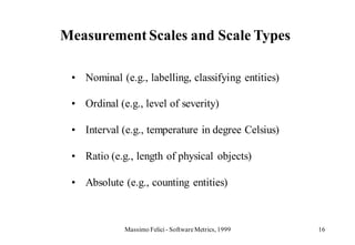 Measurement Scales and Scale Types

 • Nominal (e.g., labelling, classifying entities)

 • Ordinal (e.g., level of severity)

 • Interval (e.g., temperature in degree Celsius)

 • Ratio (e.g., length of physical objects)

 • Absolute (e.g., counting entities)



             Massimo Felici - Software Metrics, 1999   16
 
