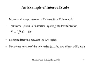 An Example of Interval Scale

• Measure air temperature on a Fahrenheit or Celsius scale

• Transform Celsius to Fahrenheit by using the transformation

    F    9 5 C 32

• Compare intervals between the two scales

• Not compare ratio of the two scales (e.g., by two-thirds, 50%, etc.)



                       Massimo Felici - Software Metrics, 1999      17
 