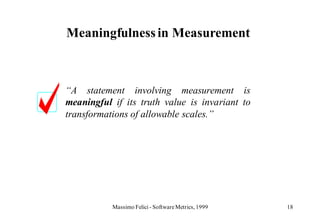 Meaningfulness in Measurement



“A statement involving measurement is
meaningful if its truth value is invariant to
transformations of allowable scales.”




           Massimo Felici - Software Metrics, 1999   18
 