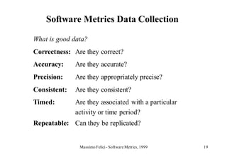 Software Metrics Data Collection

What is good data?
Correctness: Are they correct?
Accuracy:     Are they accurate?
Precision:    Are they appropriately precise?
Consistent:   Are they consistent?
Timed:        Are they associated with a particular
              activity or time period?
Repeatable: Can they be replicated?


               Massimo Felici - Software Metrics, 1999   19
 