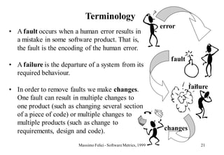 Terminology
                                                                   error
• A fault occurs when a human error results in
  a mistake in some software product. That is,
  the fault is the encoding of the human error.
                                                                      fault
• A failure is the departure of a system from its
  required behaviour.

• In order to remove faults we make changes.                                  failure
  One fault can result in multiple changes to
  one product (such as changing several section
  of a piece of code) or multiple changes to
  multiple products (such as change to
  requirements, design and code).                                   changes

                         Massimo Felici - Software Metrics, 1999                  21
 