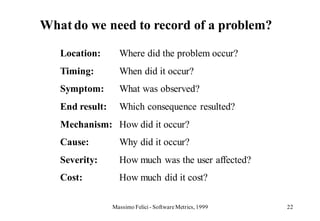 What do we need to record of a problem?

   Location:       Where did the problem occur?
   Timing:         When did it occur?
   Symptom:        What was observed?
   End result:     Which consequence resulted?
   Mechanism: How did it occur?
   Cause:          Why did it occur?
   Severity:       How much was the user affected?
   Cost:           How much did it cost?

                 Massimo Felici - Software Metrics, 1999   22
 