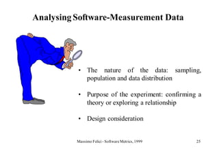 Analysing Software-Measurement Data




          • The nature of the data: sampling,
            population and data distribution

          • Purpose of the experiment: confirming a
            theory or exploring a relationship

          • Design consideration


          Massimo Felici - Software Metrics, 1999   25
 