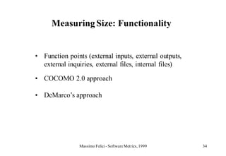 Measuring Size: Functionality


• Function points (external inputs, external outputs,
  external inquiries, external files, internal files)

• COCOMO 2.0 approach

• DeMarco’s approach




                Massimo Felici - Software Metrics, 1999   34
 
