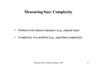 Measuring Size: Complexity



• Problem with indirect measures (e.g., elapsed time)

• Complexity of a problem (e.g., algorithm complexity)




                Massimo Felici - Software Metrics, 1999   35
 