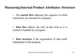 Measuring Internal Product Attributes: Structure

     • The control flow addresses the sequence in which
     instructions are executed in a program.


     • Data flow follows the trail of data item as it is
     created or handled by a program.


     • Data structure if the organisation of data itself,
     independent of the program.



                   Massimo Felici - Software Metrics, 1999   36
 