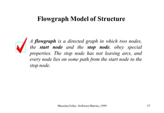 Flowgraph Model of Structure


A flowgraph is a directed graph in which two nodes,
the start node and the stop node, obey special
properties. The stop node has not leaving arcs, and
every node lies on some path from the start node to the
stop node.




             Massimo Felici - Software Metrics, 1999      37
 