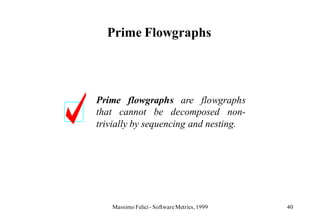 Prime Flowgraphs




Prime flowgraphs are flowgraphs
that cannot be decomposed non-
trivially by sequencing and nesting.




   Massimo Felici - Software Metrics, 1999   40
 