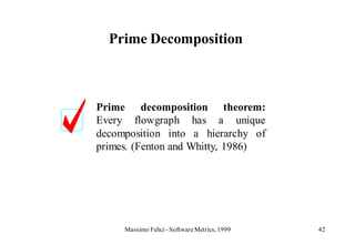 Prime Decomposition



Prime decomposition theorem:
Every flowgraph has a unique
decomposition into a hierarchy of
primes. (Fenton and Whitty, 1986)




     Massimo Felici - Software Metrics, 1999   42
 