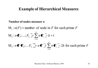 Example of Hierarchical Measures


Number of nodes measure n

M1 : n ( F )   number of node in F for each prime F
                      k
M 2 : n F1 ;; Fk          n Fi        k 1
                     i 1
                                       k
M 3 : n F F1 ; Fk         nF               n Fi        2k for each prime F
                                      i 1




                     Massimo Felici - Software Metrics, 1999              43
 
