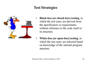 Test Strategies

     • Black-box (or closed-box) testing, in
       which the test cases are derived from
       the specification or requirements
       without reference to the code itself or
       its structure.

     • White-box (or open-box) testing, in
       which the test cases are selected based
       on knowledge of the internal program
       structure.


Massimo Felici - Software Metrics, 1999      46
 