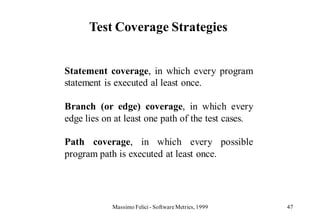 Test Coverage Strategies


Statement coverage, in which every program
statement is executed al least once.

Branch (or edge) coverage, in which every
edge lies on at least one path of the test cases.

Path coverage, in which every possible
program path is executed at least once.




            Massimo Felici - Software Metrics, 1999   47
 