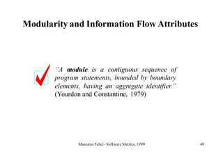 Modularity and Information Flow Attributes



       “A module is a contiguous sequence of
       program statements, bounded by boundary
       elements, having an aggregate identifier.”
       (Yourdon and Constantine, 1979)




               Massimo Felici - Software Metrics, 1999   49
 