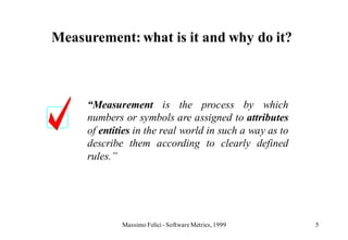 Measurement: what is it and why do it?



     “Measurement is the process by which
     numbers or symbols are assigned to attributes
     of entities in the real world in such a way as to
     describe them according to clearly defined
     rules.”




             Massimo Felici - Software Metrics, 1999     5
 