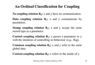 An Ordinal Classification for Coupling
No coupling relation R0: x and y have no communication.
Data coupling relation R1: x and y communicate by
parameters.
Stamp coupling relation R2: x and y accept the same
record type as a parameter.
Control coupling relation R3: x passes a parameter to y
with the intention of controlling its behaviour (e.g., flag).
Common coupling relation R4: x and y refer to the same
global data.
Content coupling relation R5: x refers to the inside of y.

                  Massimo Felici - Software Metrics, 1999       52
 