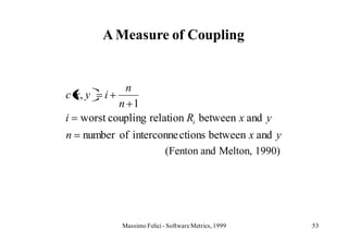 A Measure of Coupling


              n
c x, y   i
            n 1
i   worst coupling relation Ri between x and y
n   number of interconne ctions between x and y
                     (Fenton and Melton, 1990)




             Massimo Felici - Software Metrics, 1999   53
 