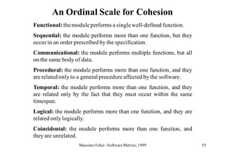 An Ordinal Scale for Cohesion
Functional: the module performs a single well-defined function.
Sequential: the module performs more than one function, but they
occur in an order prescribed by the specification.
Communicational: the module performs multiple functions, but all
on the same body of data.
Procedural: the module performs more than one function, and they
are related only to a general procedure affected by the software.
Temporal: the module performs more than one function, and they
are related only by the fact that they must occur within the same
timespan.
Logical: the module performs more than one function, and they are
related only logically.
Coincidental: the module performs more than one function, and
they are unrelated.
                   Massimo Felici - Software Metrics, 1999          55
 