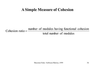 A Simple Measure of Cohesion



                 number of modules having functional cohesion
Cohesion ratio
                           total number of modules




                     Massimo Felici - Software Metrics, 1999   56
 