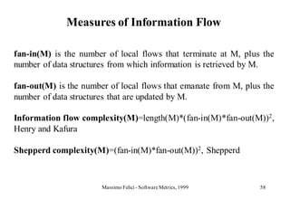 Measures of Information Flow

fan-in(M) is the number of local flows that terminate at M, plus the
number of data structures from which information is retrieved by M.

fan-out(M) is the number of local flows that emanate from M, plus the
number of data structures that are updated by M.

Information flow complexity(M)=length(M)*(fan-in(M)*fan-out(M))2,
Henry and Kafura

Shepperd complexity(M)=(fan-in(M)*fan-out(M))2, Shepperd



                       Massimo Felici - Software Metrics, 1999   58
 