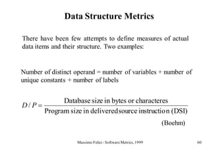 Data Structure Metrics

There have been few attempts to define measures of actual
data items and their structure. Two examples:


Number of distinct operand = number of variables + number of
unique constants + number of labels


              Database size in bytes or characteres
D/P
        Program size in delivered source instructio n (DSI)
                                                             (Boehm)

                   Massimo Felici - Software Metrics, 1999             60
 