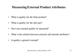 Measuring External Product Attributes

• What is quality for the final product?

• What is quality for the end user?

• How can external quality be measured?

• What is the relation between external and internal attributes?

• Is quality a general concept?



                    Massimo Felici - Software Metrics, 1999        61
 