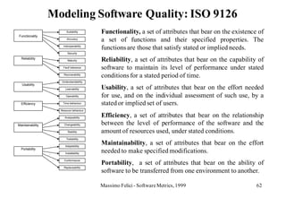 Modeling Software Quality: ISO 9126
                        Suitability      Functionality, a set of attributes that bear on the existence of
Functionality
                        Accuracy
                                         a set of functions and their specified properties. The
                      Interoperability
                                         functions are those that satisfy stated or implied needs.
                         Security

  Reliability
                         Maturity        Reliability, a set of attributes that bear on the capability of
                     Fault tolerance     software to maintain its level of performance under stated
                      Recoverability
                                         conditions for a stated period of time.
                    Understandability
   Usability
                       Learnability      Usability, a set of attributes that bear on the effort needed
                        Operability      for use, and on the individual assessment of such use, by a
  Efficiency         Time behaviour      stated or implied set of users.
                    Resouce behaviour

                       Analysability     Efficiency, a set of attributes that bear on the relationship
Maintainability       Changeability      between the level of performance of the software and the
                         Stability       amount of resources used, under stated conditions.
                        Testability

                       Adaptability
                                         Maintainability, a set of attributes that bear on the effort
  Portability
                       Installability
                                         needed to make specified modifications.
                                         Portability, a set of attributes that bear on the ability of
                      Conformance

                      Replaceability
                                         software to be transferred from one environment to another.

                                         Massimo Felici - Software Metrics, 1999                      62
 