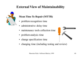 External View of Maintainability

 Mean Time To Repair (MTTR)
 • problem recognition time
 • administrative delay time
 • maintenance tools collection time
 • problem analysis time
 • change specification time
 • changing time (including testing and review)


          Massimo Felici - Software Metrics, 1999   68
 
