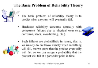 The Basic Problem of Reliability Theory

  • The basic problem of reliability theory is to
    predict when a system will eventually fail.

  • Hardware reliability concerns normally with
    component failures due to physical wear (e.g.,
    corrosion, shock, over-heating, etc.).

  • Such failures are probabilistic in nature, that is,
    we usually do not know exactly when something
    will fail, but we know that the product eventually
    will fail, so we can assign a probability that the
    product will fail at a particular point in time.

               Massimo Felici - Software Metrics, 1999    71
 