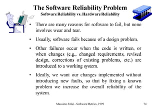 The Software Reliability Problem
     Software Reliability vs. Hardware Reliability

• There are many reasons for software to fail, but none
  involves wear and tear.
• Usually, software fails because of a design problem.
• Other failures occur when the code is written, or
  when changes (e.g., changed requirements, revised
  design, corrections of existing problems, etc.) are
  introduced to a working system.
• Ideally, we want our changes implemented without
  introducing new faults, so that by fixing a known
  problem we increase the overall reliability of the
  system.

             Massimo Felici - Software Metrics, 1999      74
 