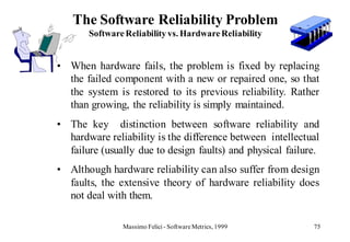 The Software Reliability Problem
       Software Reliability vs. Hardware Reliability


• When hardware fails, the problem is fixed by replacing
  the failed component with a new or repaired one, so that
  the system is restored to its previous reliability. Rather
  than growing, the reliability is simply maintained.
• The key distinction between software reliability and
  hardware reliability is the difference between intellectual
  failure (usually due to design faults) and physical failure.
• Although hardware reliability can also suffer from design
  faults, the extensive theory of hardware reliability does
  not deal with them.

               Massimo Felici - Software Metrics, 1999      75
 
