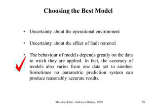 Choosing the Best Model


• Uncertainty about the operational environment

• Uncertainty about the effect of fault removal

• The behaviour of models depends greatly on the data
  to witch they are applied. In fact, the accuracy of
  models also varies from one data set to another.
  Sometimes no parametric prediction system can
  produce reasonably accurate results.



                Massimo Felici - Software Metrics, 1999   79
 