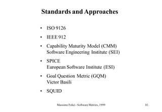 Standards and Approaches

• ISO 9126
• IEEE 912
• Capability Maturity Model (CMM)
  Software Engineering Institute (SEI)
• SPICE
  European Software Institute (ESI)
• Goal Question Metric (GQM)
  Victor Basili
• SQUID

       Massimo Felici - Software Metrics, 1999   81
 