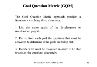 Goal Question Metric (GQM)

The Goal Question Metric approach provides a
framework involving three main steps:

1. List the major goals of the development or
maintenance project.

2. Derive from each goal the questions that must be
answered to determine if the goals are being met.

3 Decide what must be measured in order to be able
to answer the questions adequately.


              Massimo Felici - Software Metrics, 1999   82
 