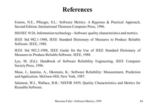 References
Fenton, N.E., Pfleeger, S.L.: Software Metrics: A Rigorous & Practical Approach,
Second Edition. International Thomson Computer Press, 1996.
ISO/IEC 9126, Information technology - Software quality characteristics and metrics.
IEEE Std 982.1-1988, IEEE Standard Dictionary of Measures to Produce Reliable
Software. IEEE, 1988.
IEEE Std 982.2-1988, IEEE Guide for the Use of IEEE Standard Dictionary of
Measures to Produce Reliable Software. IEEE, 1988.
Lyu, M. (Ed.): Handbook of Software Reliability Engineering, IEEE Computer
Society Press, 1996.
Musa, J., Iannino, A., Okomuto, K.: Software Reliability: Measurement, Prediction
and Application. McGraw-Hill, New York, 1987.
Salamon, W.J., Wallace, D.R.: NISTIR 5459, Quality Characteristics and Metrics for
Reusable Software.


                           Massimo Felici - Software Metrics, 1999                     84
 