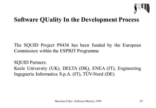 Software QUality In the Development Process


The SQUID Project P8436 has been funded by the European
Commission within the ESPRIT Programme

SQUID Partners:
Keele University (UK), DELTA (DK), ENEA (IT), Engineering
Ingegneria Informatica S.p.A. (IT), TÜV-Nord (DE)




                  Massimo Felici - Software Metrics, 1999   87
 